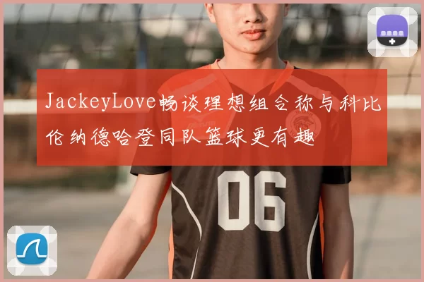 JackeyLove畅谈理想组合称与科比伦纳德哈登同队篮球更有趣