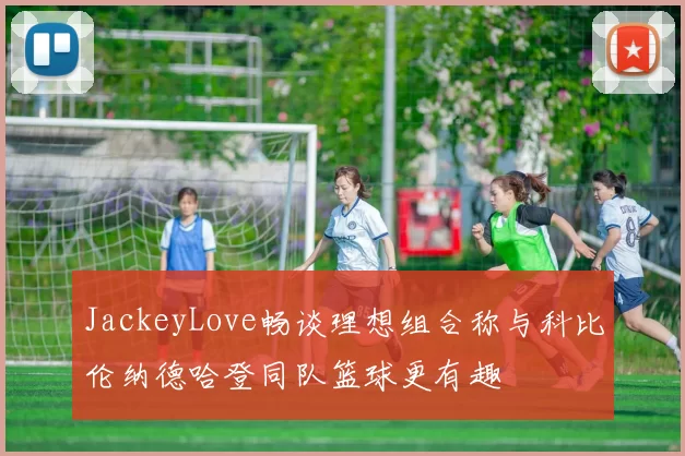 JackeyLove畅谈理想组合称与科比伦纳德哈登同队篮球更有趣