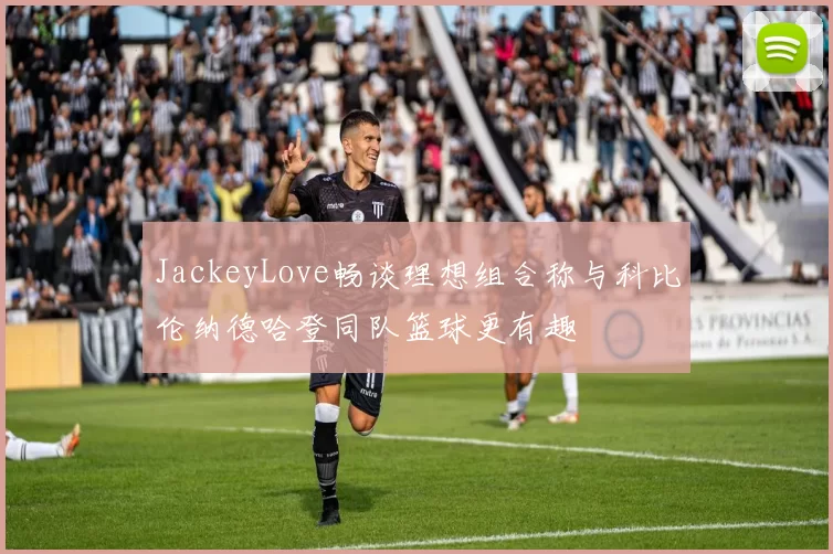 JackeyLove畅谈理想组合称与科比伦纳德哈登同队篮球更有趣