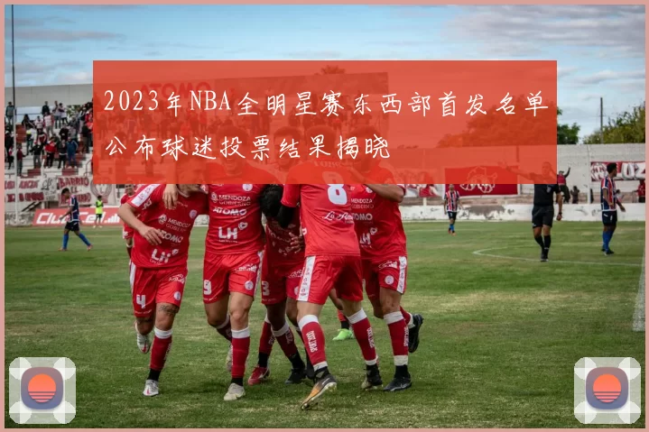 2023年NBA全明星赛东西部首发名单公布球迷投票结果揭晓