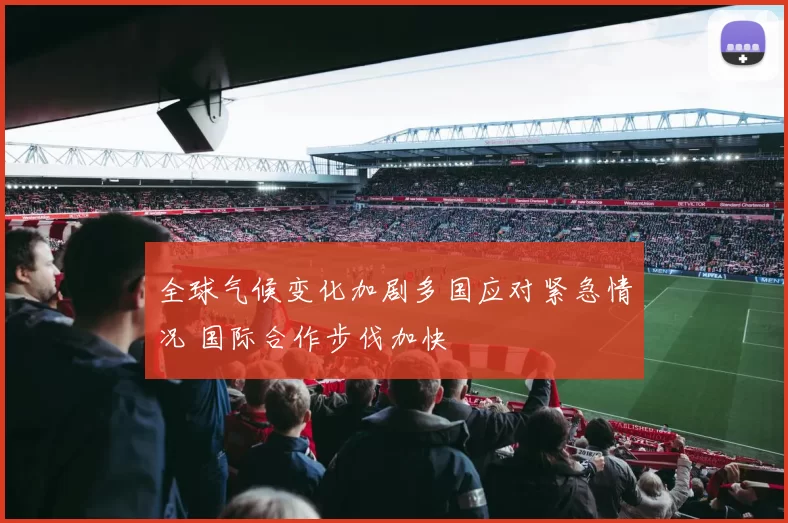 全球气候变化加剧多国应对紧急情况 国际合作步伐加快