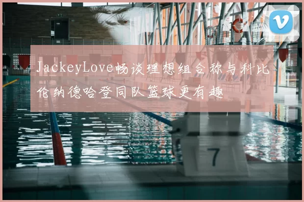JackeyLove畅谈理想组合称与科比伦纳德哈登同队篮球更有趣