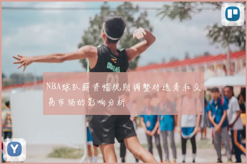NBA球队薪资帽规则调整对选秀和交易市场的影响分析