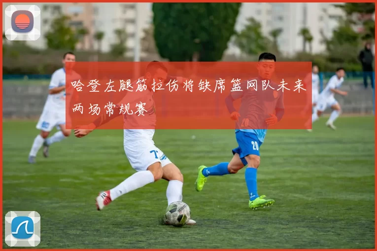 哈登左腿筋拉伤将缺席篮网队未来两场常规赛