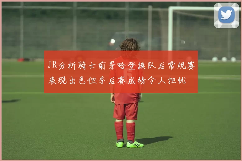 JR分析骑士前景哈登换队后常规赛表现出色但季后赛成绩令人担忧
