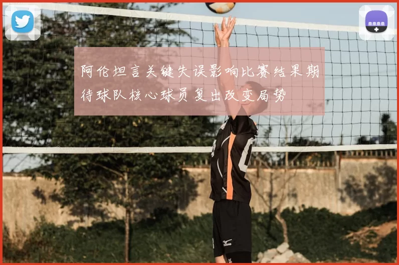 阿伦坦言关键失误影响比赛结果期待球队核心球员复出改变局势