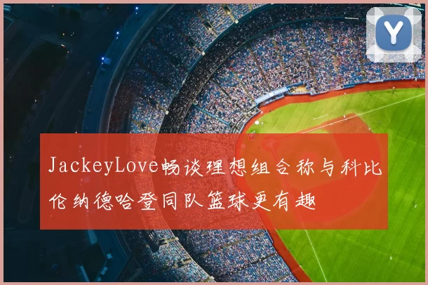 JackeyLove畅谈理想组合称与科比伦纳德哈登同队篮球更有趣