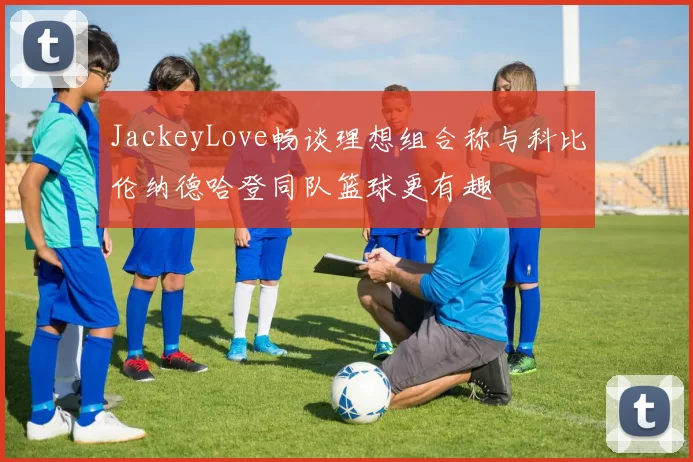 JackeyLove畅谈理想组合称与科比伦纳德哈登同队篮球更有趣