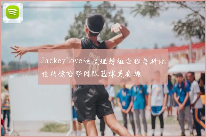 JackeyLove畅谈理想组合称与科比伦纳德哈登同队篮球更有趣
