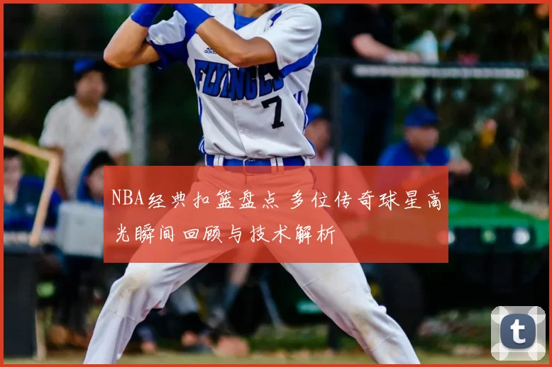 NBA经典扣篮盘点 多位传奇球星高光瞬间回顾与技术解析