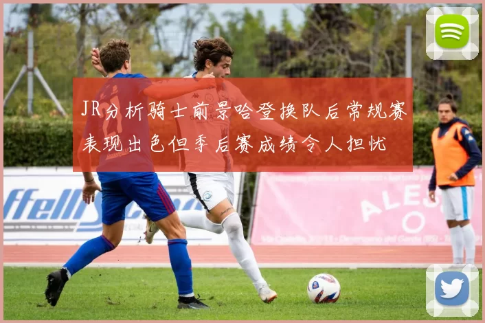 JR分析骑士前景哈登换队后常规赛表现出色但季后赛成绩令人担忧