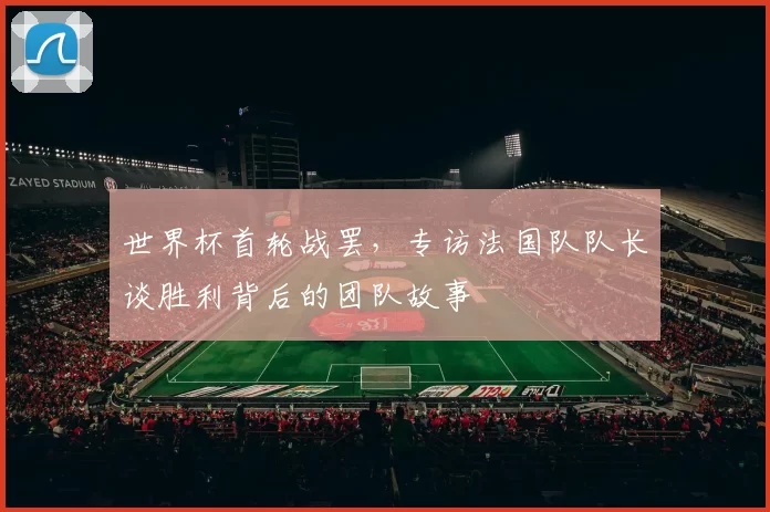 世界杯首轮战罢,专访法国队队长谈胜利背后的团队故事