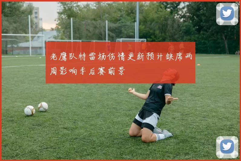 老鹰队特雷杨伤情更新预计缺席两周影响季后赛前景
