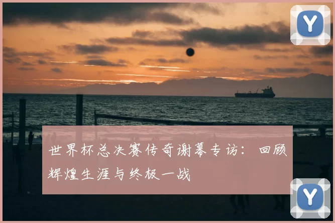 世界杯总决赛传奇谢幕专访:回顾辉煌生涯与终极一战