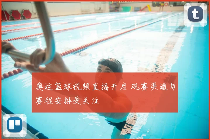 奥运篮球视频直播开启 观赛渠道与赛程安排受关注