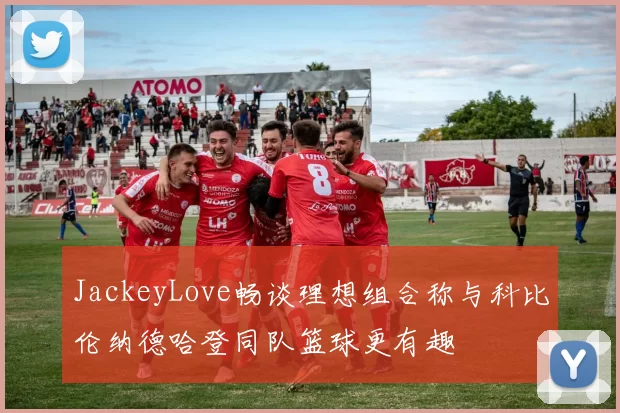 JackeyLove畅谈理想组合称与科比伦纳德哈登同队篮球更有趣
