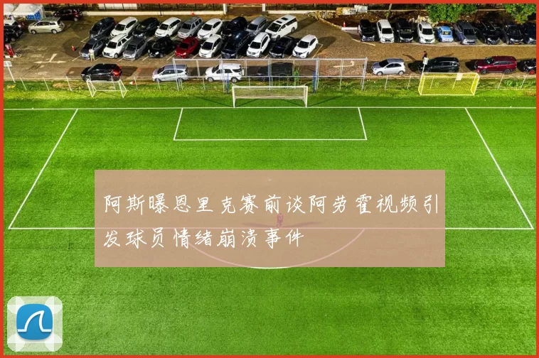 阿斯曝恩里克赛前谈阿劳霍视频引发球员情绪崩溃事件
