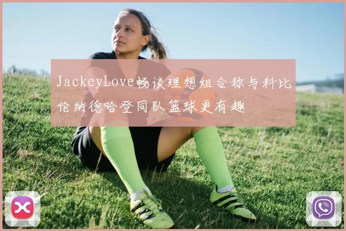 JackeyLove畅谈理想组合称与科比伦纳德哈登同队篮球更有趣