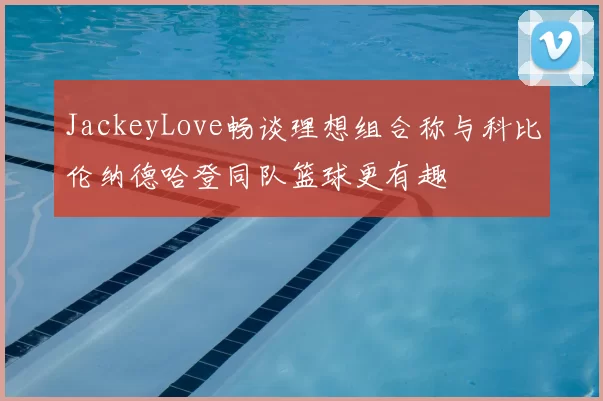 JackeyLove畅谈理想组合称与科比伦纳德哈登同队篮球更有趣