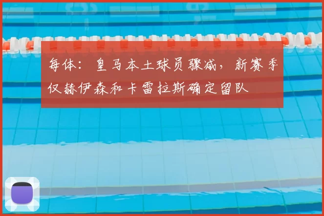 每体:皇马本土球员骤减,新赛季仅赫伊森和卡雷拉斯确定留队