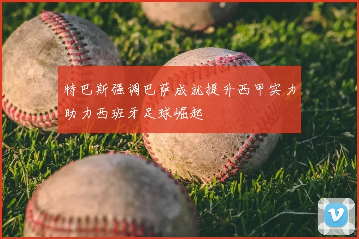 特巴斯强调巴萨成就提升西甲实力助力西班牙足球崛起