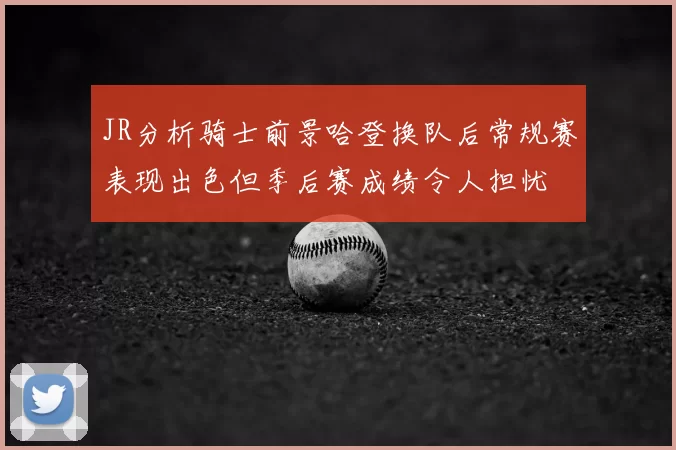 JR分析骑士前景哈登换队后常规赛表现出色但季后赛成绩令人担忧