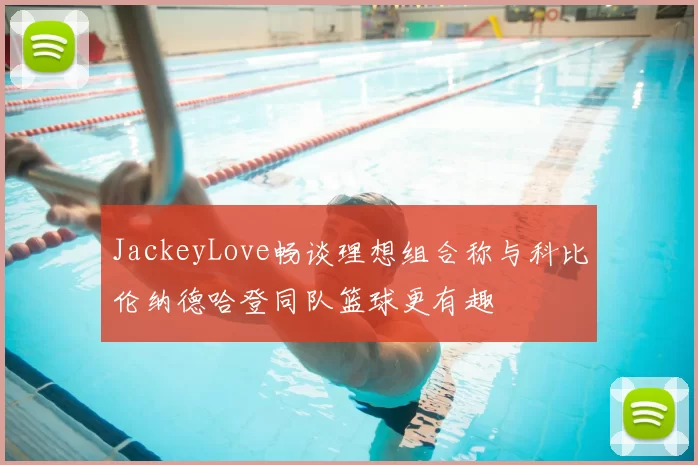 JackeyLove畅谈理想组合称与科比伦纳德哈登同队篮球更有趣