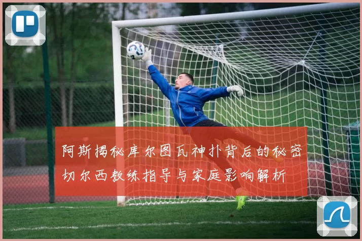 阿斯揭秘库尔图瓦神扑背后的秘密切尔西教练指导与家庭影响解析