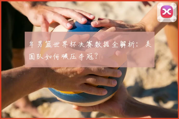 年男篮世界杯决赛数据全解析：美国队如何碾压夺冠？