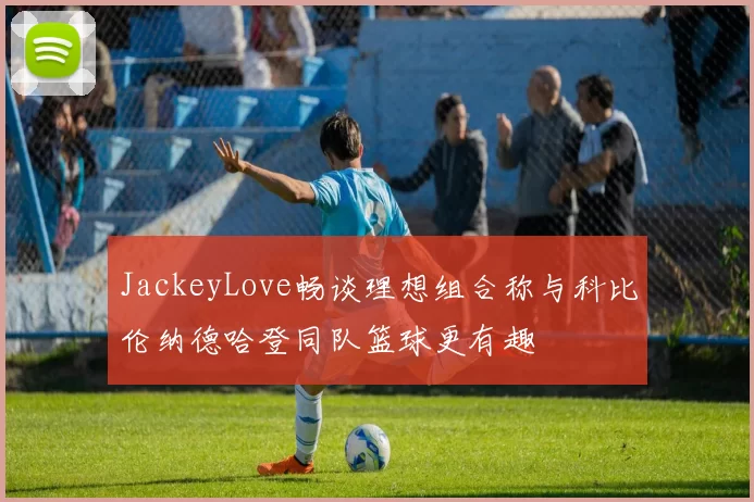 JackeyLove畅谈理想组合称与科比伦纳德哈登同队篮球更有趣