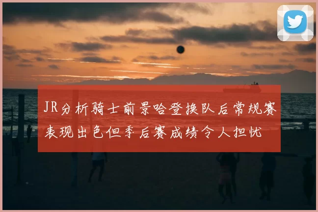 JR分析骑士前景哈登换队后常规赛表现出色但季后赛成绩令人担忧