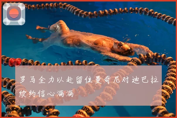 罗马全力以赴留住曼奇尼对迪巴拉续约信心满满