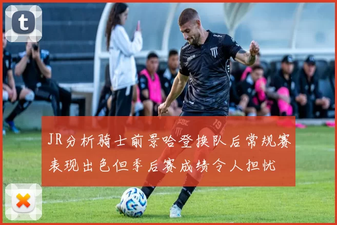 JR分析骑士前景哈登换队后常规赛表现出色但季后赛成绩令人担忧