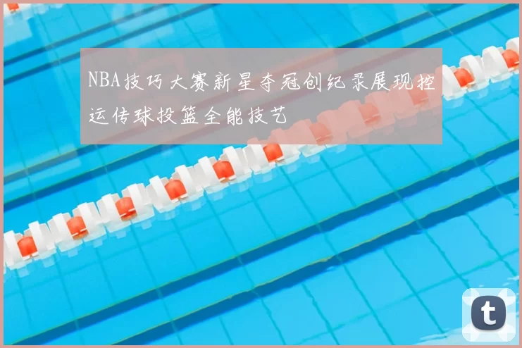 NBA技巧大赛新星夺冠创纪录展现控运传球投篮全能技艺