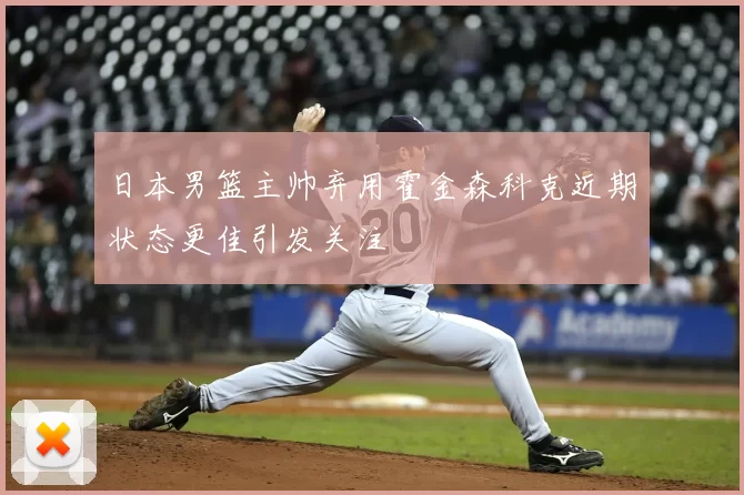 日本男篮主帅弃用霍金森科克近期状态更佳引发关注