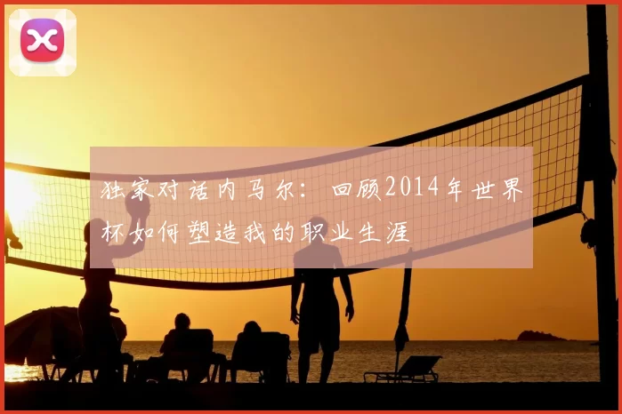 独家对话内马尔:回顾2014年世界杯如何塑造我的职业生涯