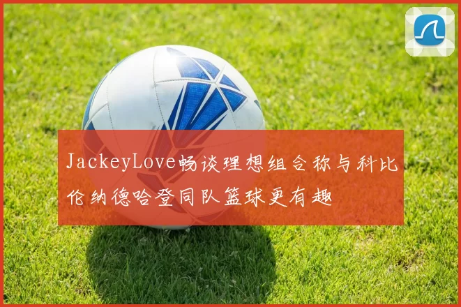 JackeyLove畅谈理想组合称与科比伦纳德哈登同队篮球更有趣