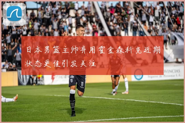 日本男篮主帅弃用霍金森科克近期状态更佳引发关注