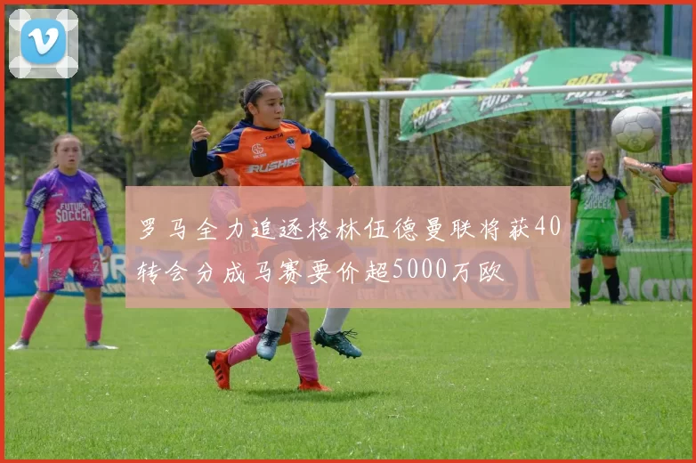 罗马全力追逐格林伍德曼联将获40转会分成马赛要价超5000万欧