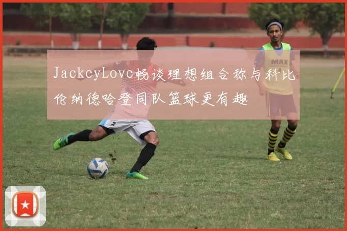 JackeyLove畅谈理想组合称与科比伦纳德哈登同队篮球更有趣