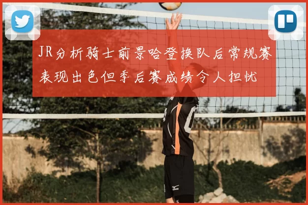 JR分析骑士前景哈登换队后常规赛表现出色但季后赛成绩令人担忧