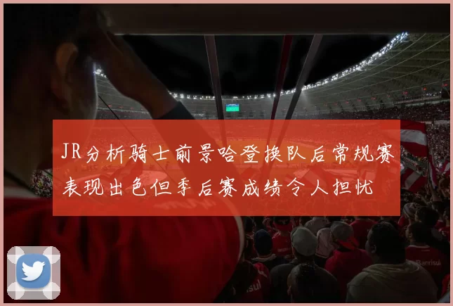 JR分析骑士前景哈登换队后常规赛表现出色但季后赛成绩令人担忧