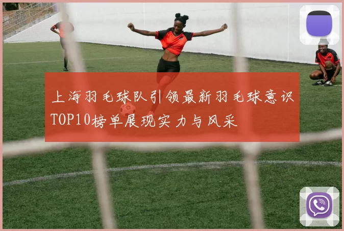 上海羽毛球队引领最新羽毛球意识TOP10榜单展现实力与风采