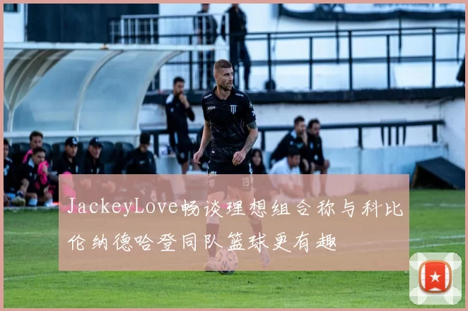 JackeyLove畅谈理想组合称与科比伦纳德哈登同队篮球更有趣