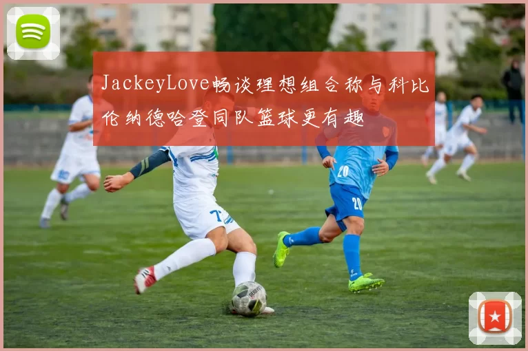 JackeyLove畅谈理想组合称与科比伦纳德哈登同队篮球更有趣