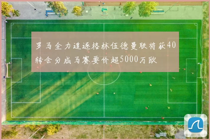 罗马全力追逐格林伍德曼联将获40转会分成马赛要价超5000万欧