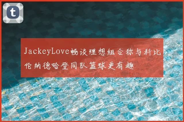 JackeyLove畅谈理想组合称与科比伦纳德哈登同队篮球更有趣