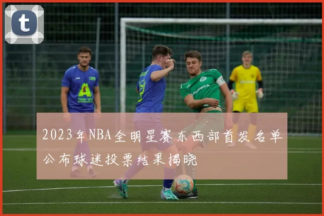 2023年NBA全明星赛东西部首发名单公布球迷投票结果揭晓