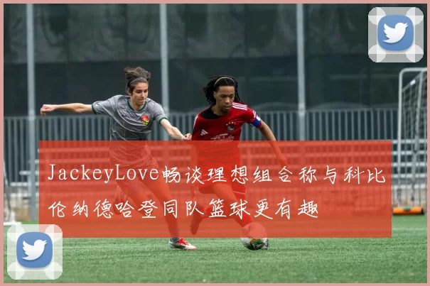 JackeyLove畅谈理想组合称与科比伦纳德哈登同队篮球更有趣