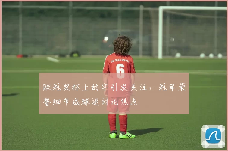 欧冠奖杯上的字引发关注，冠军荣誉细节成球迷讨论焦点